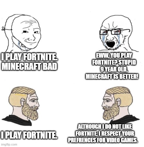 true chads | I PLAY FORTNITE. MINECRAFT BAD; EWW, YOU PLAY FORTNITE? STUPID 9 YEAR OLD, MINECRAFT IS BETTER! ALTHOUGH I DO NOT LIKE FORTNITE, I RESPECT YOUR PREFRENCES FOR VIDEO GAMES. I PLAY FORTNITE. | image tagged in chad we know | made w/ Imgflip meme maker