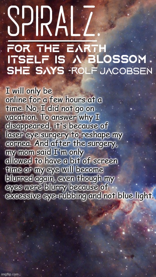 Keep up the good work guys, and yes, HardyWorks is still staying as a substitute. | I will only be online for a few hours at a time. No, I did not go on vacation. To answer why I disappeared, it's because of laser eye surgery to reshape my cornea. And after the surgery, my mom said I'm only allowed to have a bit of screen time or my eye will become blurred again, even though my eyes were blurry because of excessive eye-rubbing and not blue light. | image tagged in spiralz space template | made w/ Imgflip meme maker