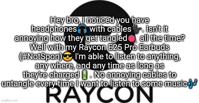 Raycon | Hey bro, I noticed you have headphones🎧 with cables🔌. Isn't it annoying how they get tangled🧶 all the time? Well with my Raycon E25 Pro Earbuds (#NotSpon)😎 I'm able to listen to anything, any where, and any time as long as they're charged🔋. No annoying cables to untangle every time I want to listen to some music🎶 | image tagged in raycon | made w/ Imgflip meme maker