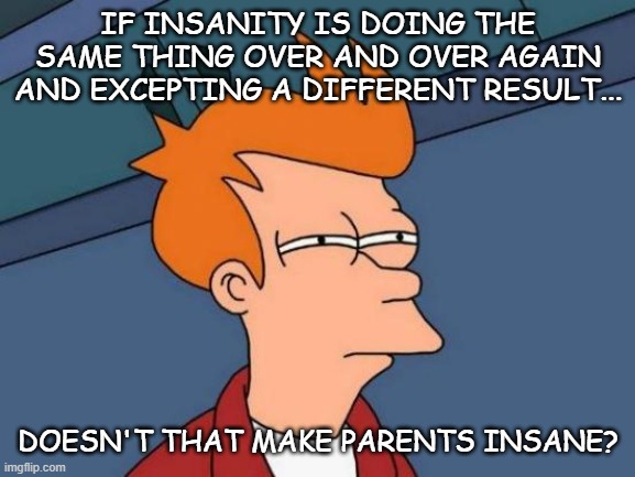 Insanity? | IF INSANITY IS DOING THE SAME THING OVER AND OVER AGAIN AND EXCEPTING A DIFFERENT RESULT... DOESN'T THAT MAKE PARENTS INSANE? | image tagged in memes,futurama fry | made w/ Imgflip meme maker