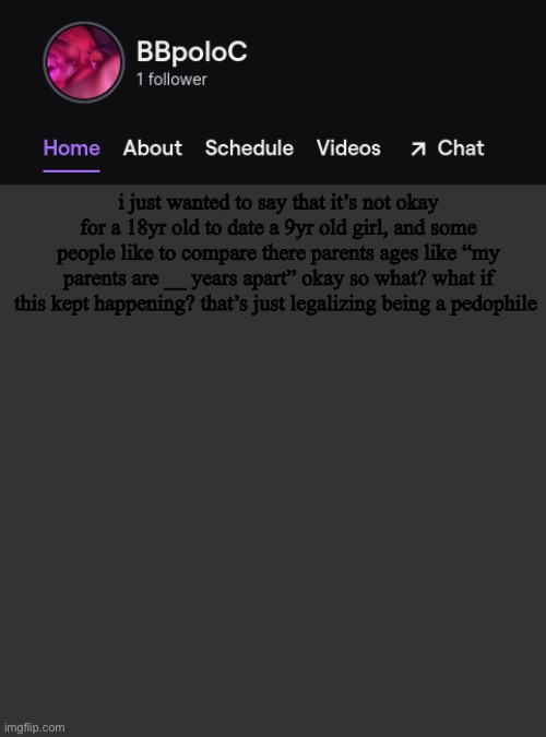 some people might not understand this | i just wanted to say that it’s not okay for a 18yr old to date a 9yr old girl, and some people like to compare there parents ages like “my parents are __ years apart” okay so what? what if this kept happening? that’s just legalizing being a pedophile | image tagged in twitch template | made w/ Imgflip meme maker