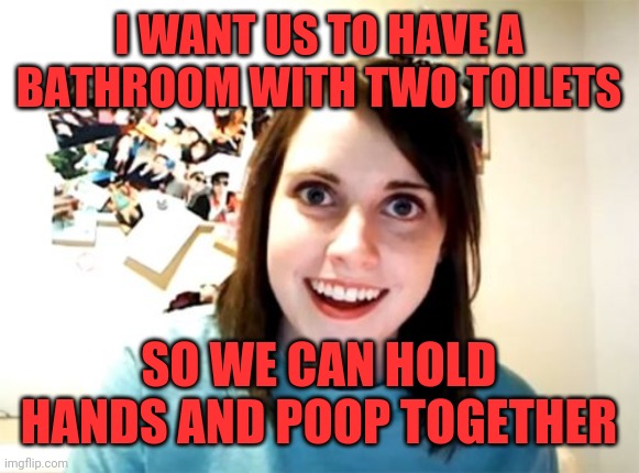 Overly overly attached gf | I WANT US TO HAVE A BATHROOM WITH TWO TOILETS; SO WE CAN HOLD HANDS AND POOP TOGETHER | image tagged in memes,overly attached girlfriend,poop,together | made w/ Imgflip meme maker