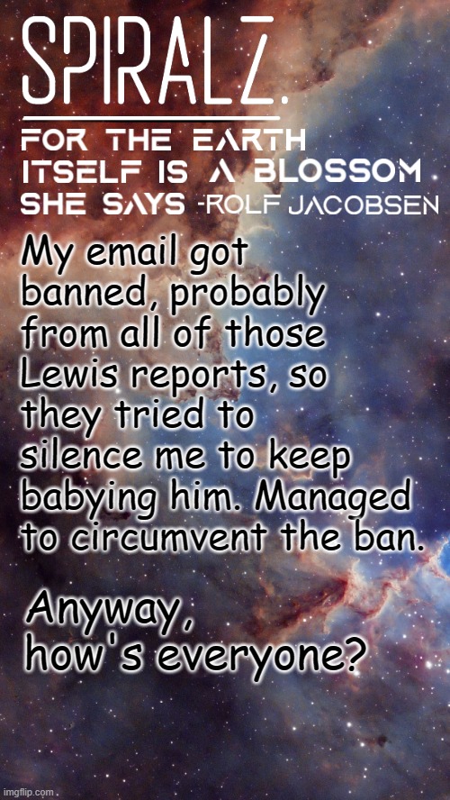 My email got banned, probably from all of those Lewis reports, so they tried to silence me to keep babying him. Managed to circumvent the ban. Anyway, how's everyone? | image tagged in spiralz space template | made w/ Imgflip meme maker