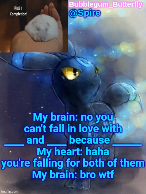 Spire announcement temp | My brain: no you can't fall in love with ____ and ____ because ______
My heart: haha you're falling for both of them
My brain: bro wtf | image tagged in spire announcement temp | made w/ Imgflip meme maker