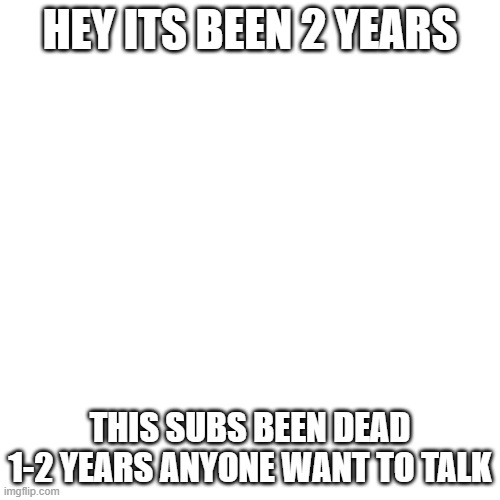 Blank Transparent Square Meme | HEY ITS BEEN 2 YEARS; THIS SUBS BEEN DEAD 1-2 YEARS ANYONE WANT TO TALK | image tagged in memes,blank transparent square | made w/ Imgflip meme maker