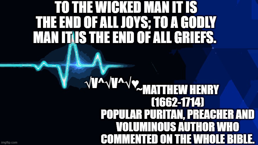 ~Matthew Henry-Puritan | TO THE WICKED MAN IT IS THE END OF ALL JOYS; TO A GODLY MAN IT IS THE END OF ALL GRIEFS. ~MATTHEW HENRY (1662-1714)
POPULAR PURITAN, PREACHER AND VOLUMINOUS AUTHOR WHO COMMENTED ON THE WHOLE BIBLE. √V^√V^√♥ | image tagged in christian memes,christianity,holy bible,jesus christ,heartbeat,god | made w/ Imgflip meme maker