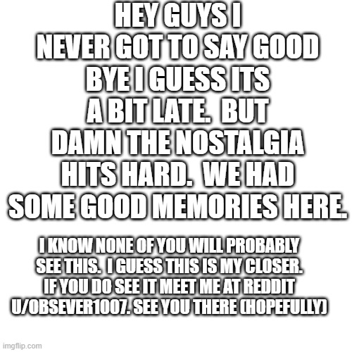 Blank Transparent Square Meme | HEY GUYS I NEVER GOT TO SAY GOOD BYE I GUESS ITS A BIT LATE.  BUT DAMN THE NOSTALGIA HITS HARD.  WE HAD SOME GOOD MEMORIES HERE. I KNOW NONE OF YOU WILL PROBABLY SEE THIS.  I GUESS THIS IS MY CLOSER. IF YOU DO SEE IT MEET ME AT REDDIT U/OBSEVER1007. SEE YOU THERE (HOPEFULLY) | image tagged in memes,blank transparent square | made w/ Imgflip meme maker