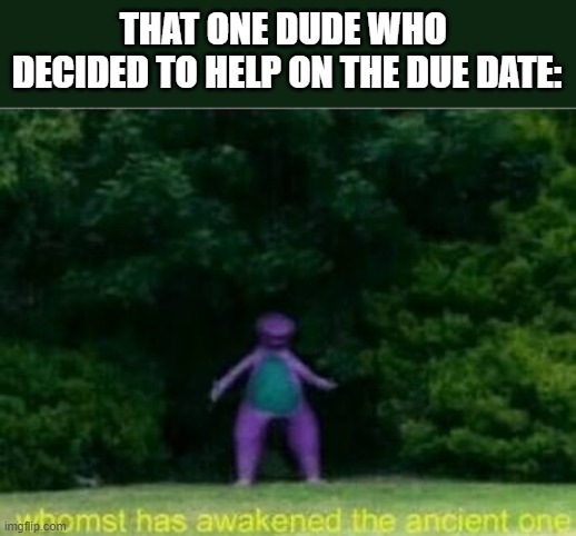 Whomst has awakened the ancient one | THAT ONE DUDE WHO 
DECIDED TO HELP ON THE DUE DATE: | image tagged in whomst has awakened the ancient one | made w/ Imgflip meme maker