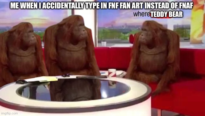 where banana | ME WHEN I ACCIDENTALLY TYPE IN FNF FAN ART INSTEAD OF FNAF; TEDDY BEAR | image tagged in where banana | made w/ Imgflip meme maker