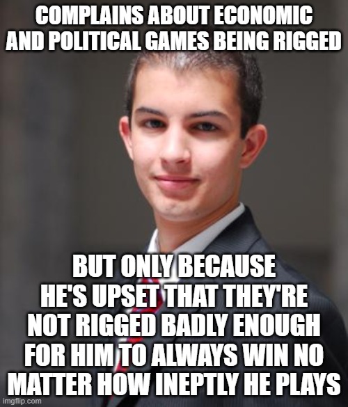 When You Want To Live In A Utopia For Liars, Cheats, And Grifters | COMPLAINS ABOUT ECONOMIC AND POLITICAL GAMES BEING RIGGED; BUT ONLY BECAUSE HE'S UPSET THAT THEY'RE NOT RIGGED BADLY ENOUGH FOR HIM TO ALWAYS WIN NO MATTER HOW INEPTLY HE PLAYS | image tagged in college conservative,rigged,rigged elections,conservative logic,conservative hypocrisy,cheat | made w/ Imgflip meme maker