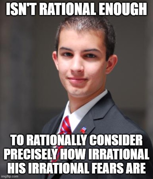 When You're Afraid Of The World Because You Wrongfully Assume Everyone Is As Frightened, Irrational, And Unscrupulous As You Are | ISN'T RATIONAL ENOUGH; TO RATIONALLY CONSIDER PRECISELY HOW IRRATIONAL HIS IRRATIONAL FEARS ARE | image tagged in college conservative,conservative logic,fear,emotions,anxiety,scared kid | made w/ Imgflip meme maker