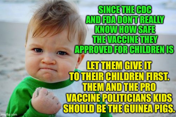 You guinea pig your children first | SINCE THE CDC AND FDA DON’T REALLY KNOW HOW SAFE THE VACCINE THEY APPROVED FOR CHILDREN IS; LET THEM GIVE IT TO THEIR CHILDREN FIRST. THEM AND THE PRO VACCINE POLITICIANS KIDS SHOULD BE THE GUINEA PIGS. | image tagged in memes,success kid original,vaxxers are bullshit,cdc is garbage,fda is bid pharma,pro mask crazy | made w/ Imgflip meme maker