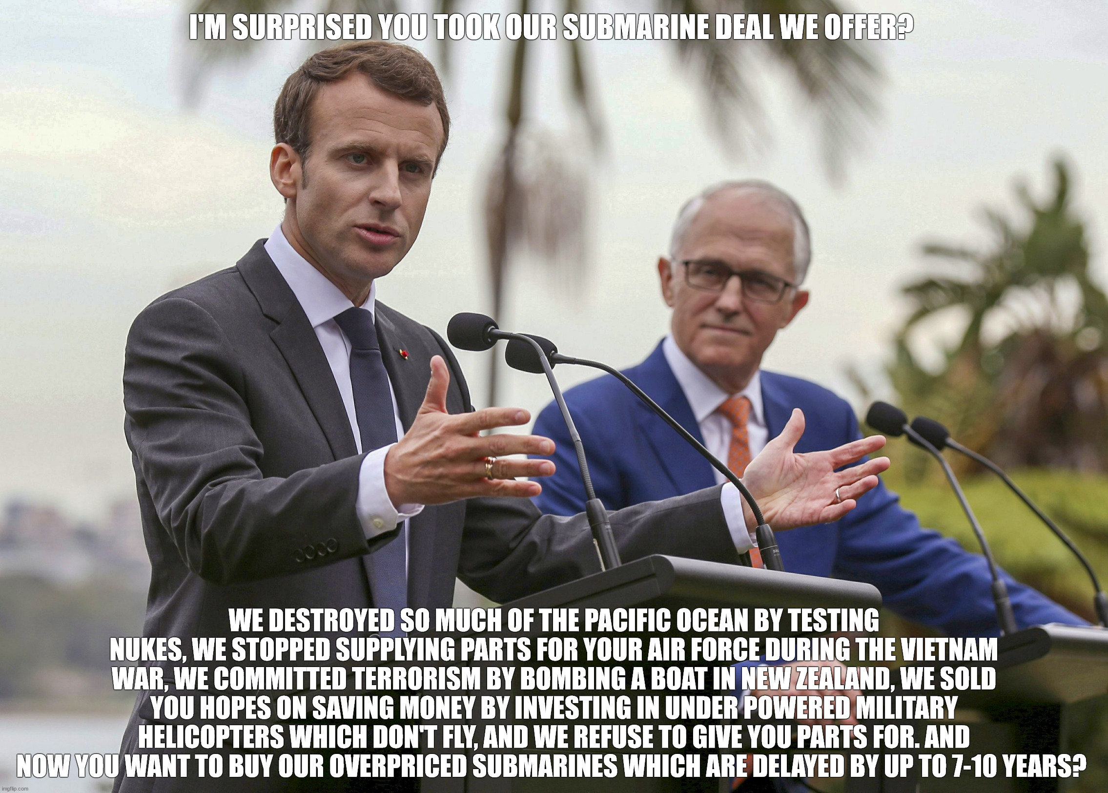 French Submarine Deal with the Australian Government | I'M SURPRISED YOU TOOK OUR SUBMARINE DEAL WE OFFER? WE DESTROYED SO MUCH OF THE PACIFIC OCEAN BY TESTING NUKES, WE STOPPED SUPPLYING PARTS FOR YOUR AIR FORCE DURING THE VIETNAM WAR, WE COMMITTED TERRORISM BY BOMBING A BOAT IN NEW ZEALAND, WE SOLD YOU HOPES ON SAVING MONEY BY INVESTING IN UNDER POWERED MILITARY HELICOPTERS WHICH DON'T FLY, AND WE REFUSE TO GIVE YOU PARTS FOR. AND NOW YOU WANT TO BUY OUR OVERPRICED SUBMARINES WHICH ARE DELAYED BY UP TO 7-10 YEARS? | image tagged in emmanuel macron,malcolm turnbull,french,australian defence force,submarine | made w/ Imgflip meme maker