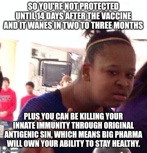 The dumb shit the ignorant and evil are trying to force upon us all. | SO YOU'RE NOT PROTECTED UNTIL 14 DAYS AFTER THE VACCINE AND IT WANES IN TWO TO THREE MONTHS; PLUS YOU CAN BE KILLING YOUR INNATE IMMUNITY THROUGH ORIGINAL ANTIGENIC SIN, WHICH MEANS BIG PHARMA WILL OWN YOUR ABILITY TO STAY HEALTHY. | image tagged in black girl wat,coronavirus,vaccine,bullshit,logic,slavery | made w/ Imgflip meme maker