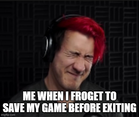 cringed markiplier | ME WHEN I FROGET TO SAVE MY GAME BEFORE EXITING | image tagged in cringed markiplier | made w/ Imgflip meme maker