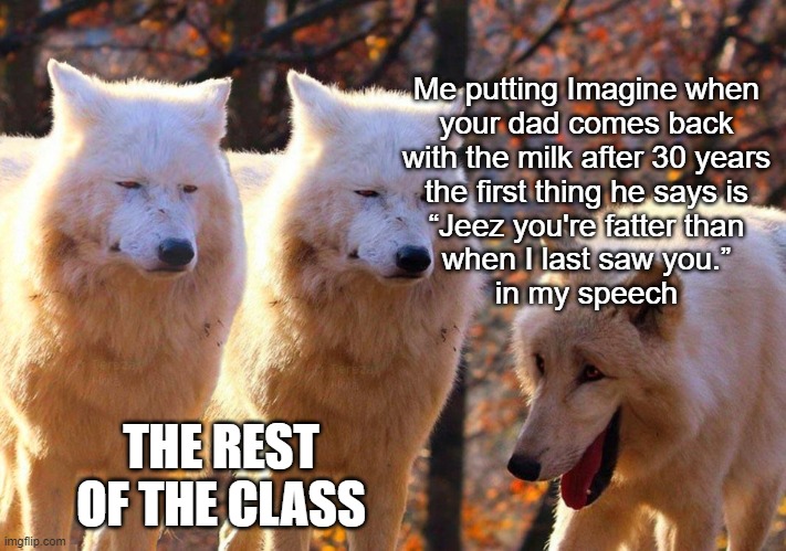 *tries to be class clown* | Me putting Imagine when
your dad comes back
with the milk after 30 years
the first thing he says is
“Jeez you're fatter than
when I last saw you.”
in my speech; THE REST OF THE CLASS | image tagged in 1/3 wolves laugh | made w/ Imgflip meme maker