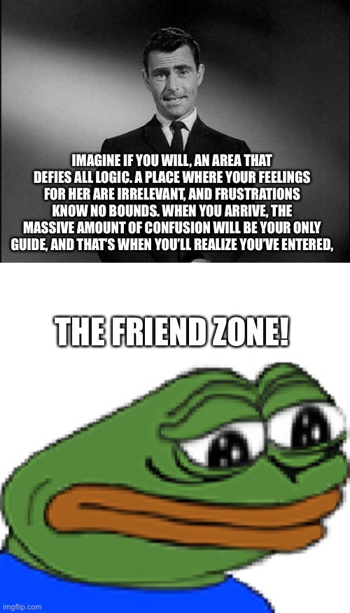 Ladies, why?! | IMAGINE IF YOU WILL, AN AREA THAT DEFIES ALL LOGIC. A PLACE WHERE YOUR FEELINGS FOR HER ARE IRRELEVANT, AND FRUSTRATIONS KNOW NO BOUNDS. WHEN YOU ARRIVE, THE MASSIVE AMOUNT OF CONFUSION WILL BE YOUR ONLY GUIDE, AND THAT’S WHEN YOU’LL REALIZE YOU’VE ENTERED, THE FRIEND ZONE! | image tagged in memes,relationships,friendzone | made w/ Imgflip meme maker