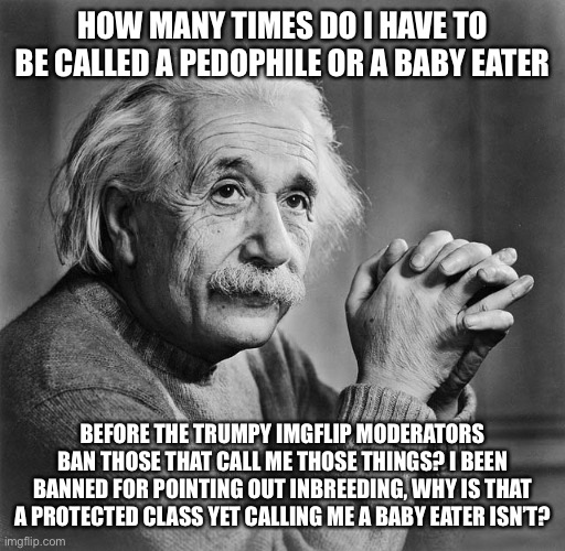 Einstien | HOW MANY TIMES DO I HAVE TO BE CALLED A PEDOPHILE OR A BABY EATER; BEFORE THE TRUMPY IMGFLIP MODERATORS BAN THOSE THAT CALL ME THOSE THINGS? I BEEN BANNED FOR POINTING OUT INBREEDING, WHY IS THAT A PROTECTED CLASS YET CALLING ME A BABY EATER ISN’T? | image tagged in einstien | made w/ Imgflip meme maker