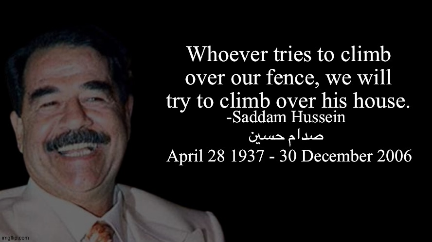 Saddam quote | Whoever tries to climb over our fence, we will try to climb over his house. -Saddam Hussein
صدام حسين; April 28 1937 - 30 December 2006 | made w/ Imgflip meme maker