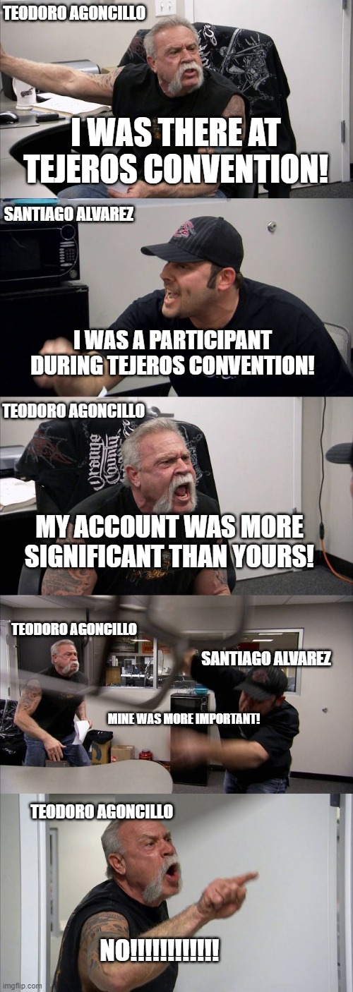 American Chopper Argument | TEODORO AGONCILLO; I WAS THERE AT TEJEROS CONVENTION! SANTIAGO ALVAREZ; I WAS A PARTICIPANT DURING TEJEROS CONVENTION! TEODORO AGONCILLO; MY ACCOUNT WAS MORE SIGNIFICANT THAN YOURS! TEODORO AGONCILLO; SANTIAGO ALVAREZ; MINE WAS MORE IMPORTANT! TEODORO AGONCILLO; NO!!!!!!!!!!!! | image tagged in memes,american chopper argument | made w/ Imgflip meme maker