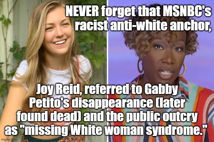 MSNBC's racist anti-white anchor, #JoyReid, referred to #GabbyPetito's disappearance as "missing White woman syndrome." | NEVER forget that MSNBC's racist anti-white anchor, Joy Reid, referred to Gabby Petito's disappearance (later found dead) and the public outcry as "missing White woman syndrome." | image tagged in memes,political memes,joy reid,msnbc,racism,gabby petito | made w/ Imgflip meme maker