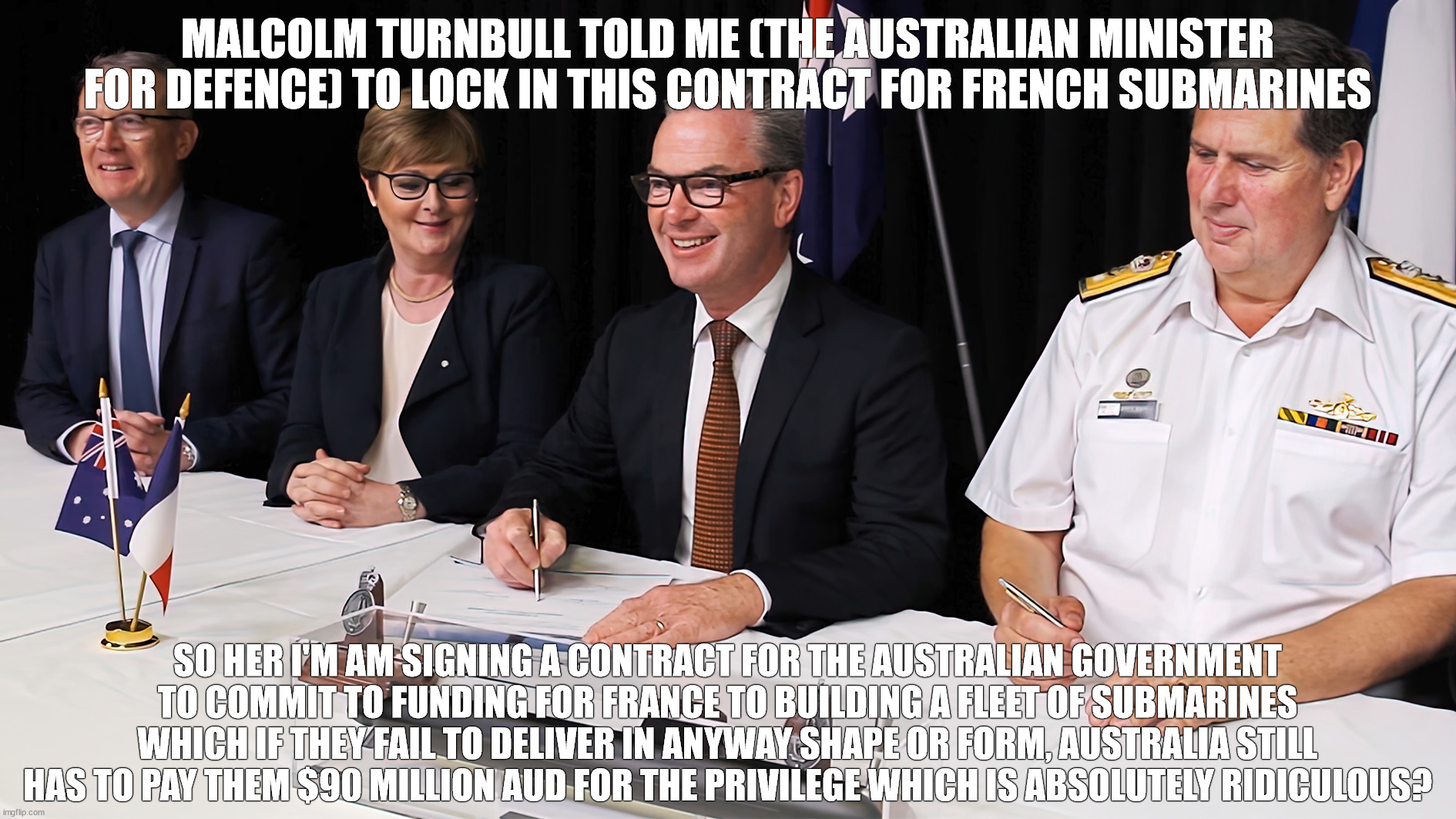 Christopher Pyne signs French submarine contract deal | MALCOLM TURNBULL TOLD ME (THE AUSTRALIAN MINISTER FOR DEFENCE) TO LOCK IN THIS CONTRACT FOR FRENCH SUBMARINES; SO HER I'M AM SIGNING A CONTRACT FOR THE AUSTRALIAN GOVERNMENT TO COMMIT TO FUNDING FOR FRANCE TO BUILDING A FLEET OF SUBMARINES WHICH IF THEY FAIL TO DELIVER IN ANYWAY SHAPE OR FORM, AUSTRALIA STILL HAS TO PAY THEM $90 MILLION AUD FOR THE PRIVILEGE WHICH IS ABSOLUTELY RIDICULOUS? | image tagged in ausnavy,submarine,contract,government corruption | made w/ Imgflip meme maker