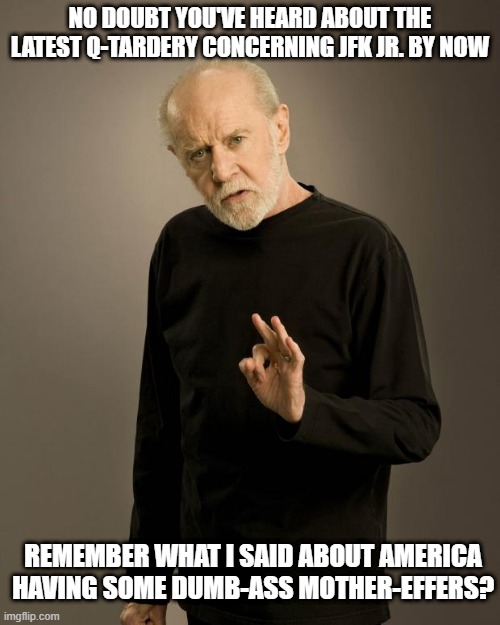 George Carlin | NO DOUBT YOU'VE HEARD ABOUT THE LATEST Q-TARDERY CONCERNING JFK JR. BY NOW; REMEMBER WHAT I SAID ABOUT AMERICA HAVING SOME DUMB-ASS MOTHER-EFFERS? | image tagged in george carlin,qanon stupidity,delusional people,willing prey for web-frauds,idiocy | made w/ Imgflip meme maker