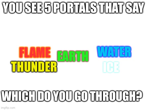 Group rp | YOU SEE 5 PORTALS THAT SAY; WATER; FLAME; EARTH; THUNDER; ICE; WHICH DO YOU GO THROUGH? | image tagged in blank white template | made w/ Imgflip meme maker