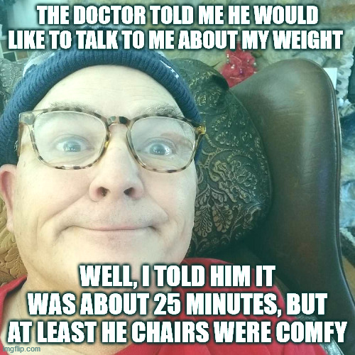 Durl Earl | THE DOCTOR TOLD ME HE WOULD LIKE TO TALK TO ME ABOUT MY WEIGHT; WELL, I TOLD HIM IT WAS ABOUT 25 MINUTES, BUT AT LEAST HE CHAIRS WERE COMFY | image tagged in durl earl | made w/ Imgflip meme maker