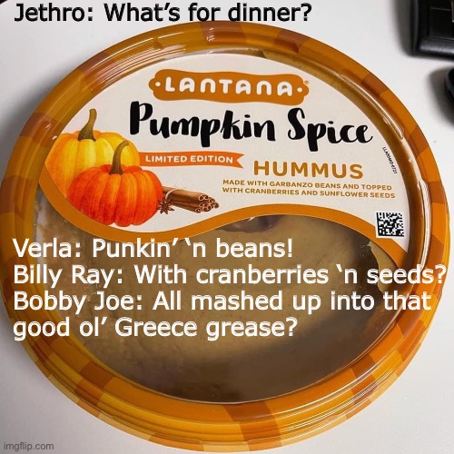 Pumpkin spice hummus |  Jethro: What’s for dinner? Verla: Punkin’ ‘n beans!
Billy Ray: With cranberries ‘n seeds?
Bobby Joe: All mashed up into that
good ol’ Greece grease? | image tagged in funny memes,memes,pumpkin spice,jethro | made w/ Imgflip meme maker