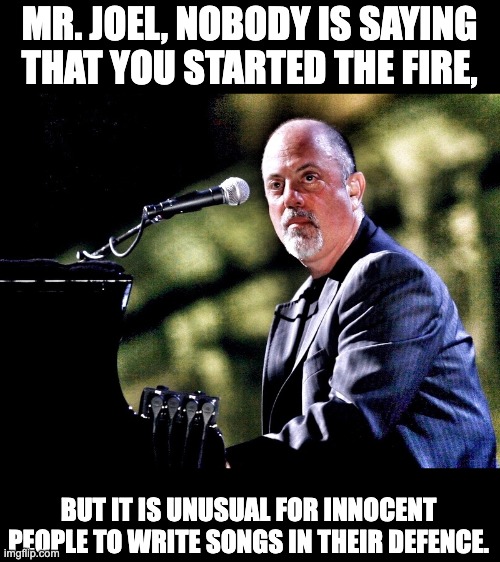 Joel | MR. JOEL, NOBODY IS SAYING THAT YOU STARTED THE FIRE, BUT IT IS UNUSUAL FOR INNOCENT PEOPLE TO WRITE SONGS IN THEIR DEFENCE. | image tagged in song | made w/ Imgflip meme maker