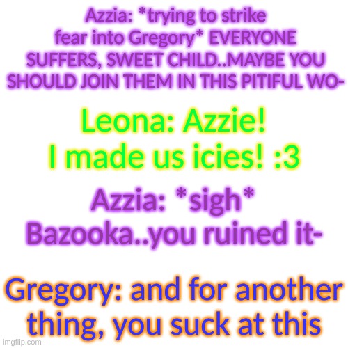 Azzia has given Leo the nickname "Bazooka" for unknown reasons- | Azzia: *trying to strike fear into Gregory* EVERYONE SUFFERS, SWEET CHILD..MAYBE YOU SHOULD JOIN THEM IN THIS PITIFUL WO-; Leona: Azzie! I made us icies! :3; Azzia: *sigh* Bazooka..you ruined it-; Gregory: and for another thing, you suck at this | image tagged in blank transparent square | made w/ Imgflip meme maker