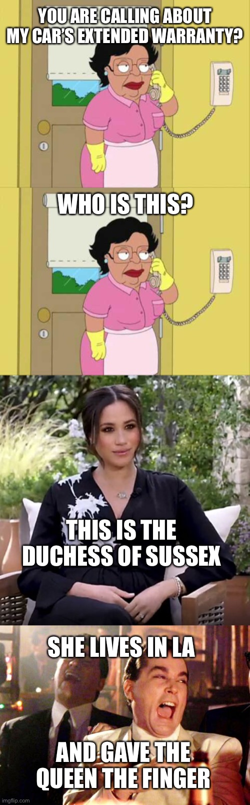 Cold calling Senators? |  YOU ARE CALLING ABOUT MY CAR’S EXTENDED WARRANTY? WHO IS THIS? THIS IS THE DUCHESS OF SUSSEX; SHE LIVES IN LA; AND GAVE THE QUEEN THE FINGER | image tagged in memes,consuela,megan markle oprah,goodfellas laugh,cold calling | made w/ Imgflip meme maker