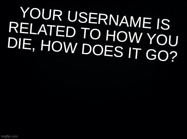 i got rickrolled to death | YOUR USERNAME IS RELATED TO HOW YOU DIE, HOW DOES IT GO? | image tagged in black background | made w/ Imgflip meme maker