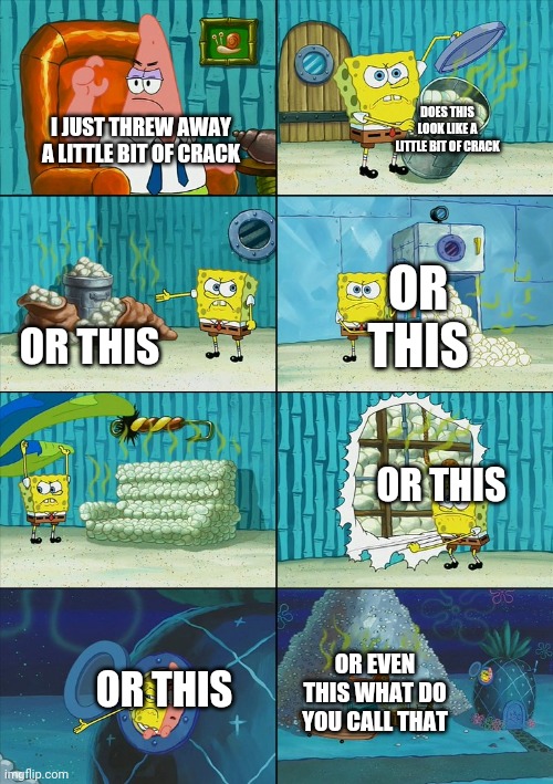 Spongebob shows Patrick Garbage | DOES THIS LOOK LIKE A LITTLE BIT OF CRACK; I JUST THREW AWAY A LITTLE BIT OF CRACK; OR THIS; OR THIS; OR THIS; OR EVEN THIS WHAT DO YOU CALL THAT; OR THIS | image tagged in spongebob shows patrick garbage | made w/ Imgflip meme maker
