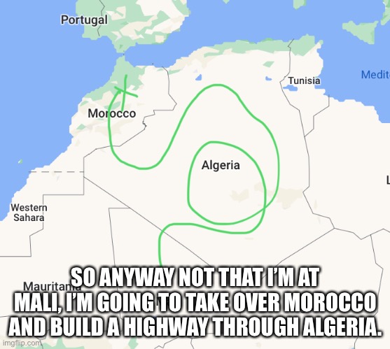 SO ANYWAY NOT THAT I’M AT MALI, I’M GOING TO TAKE OVER MOROCCO AND BUILD A HIGHWAY THROUGH ALGERIA. | made w/ Imgflip meme maker