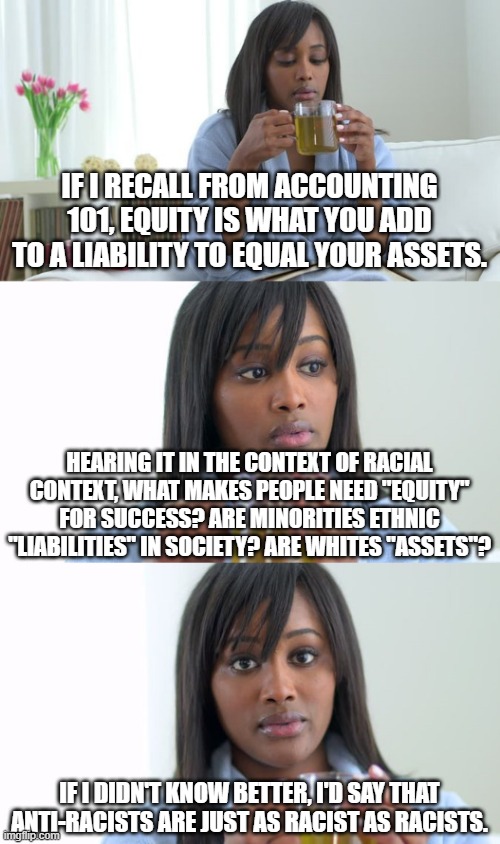 Share this the next time you hear someone mention "equity" outside of accounting or finance. | IF I RECALL FROM ACCOUNTING 101, EQUITY IS WHAT YOU ADD TO A LIABILITY TO EQUAL YOUR ASSETS. HEARING IT IN THE CONTEXT OF RACIAL CONTEXT, WHAT MAKES PEOPLE NEED "EQUITY" FOR SUCCESS? ARE MINORITIES ETHNIC "LIABILITIES" IN SOCIETY? ARE WHITES "ASSETS"? IF I DIDN'T KNOW BETTER, I'D SAY THAT ANTI-RACISTS ARE JUST AS RACIST AS RACISTS. | image tagged in black woman drinking tea 3 panels,equity,equality,racism,woke,stop crt | made w/ Imgflip meme maker