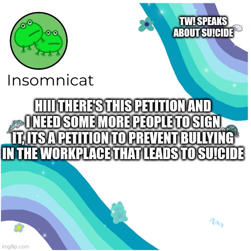 Insomnicat's template | TW! SPEAKS ABOUT SU!CIDE; HIII THERE'S THIS PETITION AND I NEED SOME MORE PEOPLE TO SIGN IT, ITS A PETITION TO PREVENT BULLYING IN THE WORKPLACE THAT LEADS TO SU!CIDE | image tagged in insomnicat's template | made w/ Imgflip meme maker