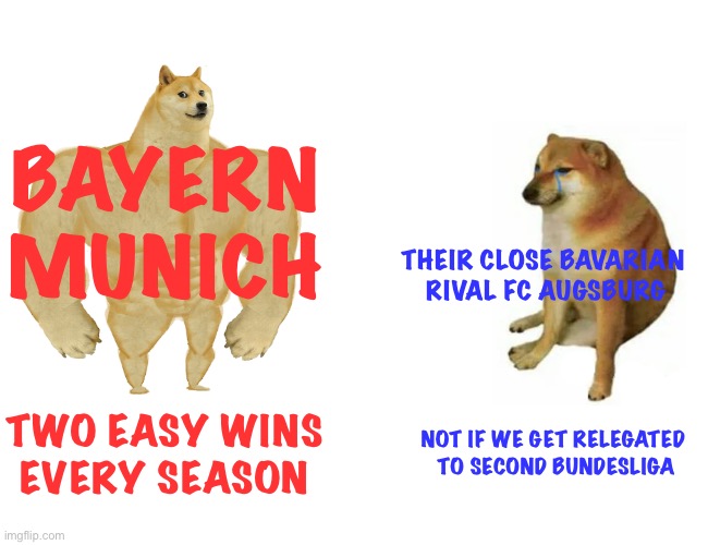 Augsburg may be going back down after this season | BAYERN MUNICH; THEIR CLOSE BAVARIAN 
RIVAL FC AUGSBURG; TWO EASY WINS
EVERY SEASON; NOT IF WE GET RELEGATED 
TO SECOND BUNDESLIGA | image tagged in memes,buff doge vs cheems | made w/ Imgflip meme maker