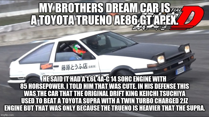 MY BROTHERS DREAM CAR IS A TOYOTA TRUENO AE86 GT APEX. HE SAID IT HAD A 1.6L 4A-C 14 SOHC ENGINE WITH 85 HORSEPOWER. I TOLD HIM THAT WAS CUTE. IN HIS DEFENSE THIS WAS THE CAR THAT THE ORIGINAL DRIFT KING KEIICHI TSUCHIYA USED TO BEAT A TOYOTA SUPRA WITH A TWIN TURBO CHARGED 2JZ ENGINE BUT THAT WAS ONLY BECAUSE THE TRUENO IS HEAVIER THAT THE SUPRA. | made w/ Imgflip meme maker