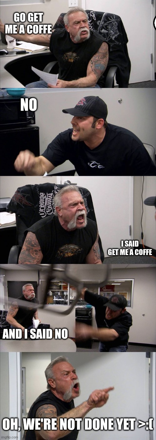 Coffe.... | GO GET ME A COFFE; NO; I SAID GET ME A COFFE; AND I SAID NO; OH, WE'RE NOT DONE YET >:( | image tagged in memes,american chopper argument | made w/ Imgflip meme maker