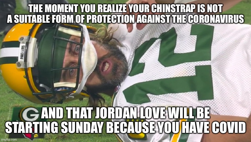 Aaron Rodgers shocked |  THE MOMENT YOU REALIZE YOUR CHINSTRAP IS NOT A SUITABLE FORM OF PROTECTION AGAINST THE CORONAVIRUS; AND THAT JORDAN LOVE WILL BE STARTING SUNDAY BECAUSE YOU HAVE COVID | image tagged in aaron rodgers shocked | made w/ Imgflip meme maker