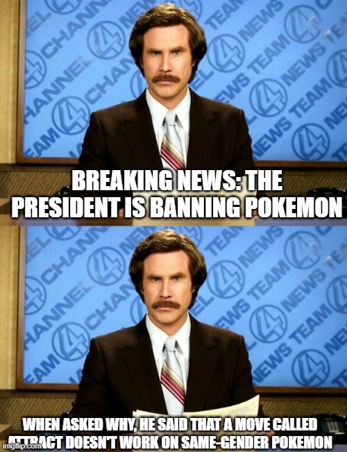 A sad reality that it could happen | BREAKING NEWS: THE PRESIDENT IS BANNING POKEMON; WHEN ASKED WHY, HE SAID THAT A MOVE CALLED ATTRACT DOESN'T WORK ON SAME-GENDER POKEMON | image tagged in breaking news,obviously fake,but it could happen,pokemon | made w/ Imgflip meme maker