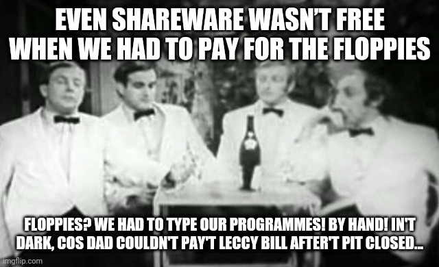 Four Yorkshiremen | EVEN SHAREWARE WASN’T FREE WHEN WE HAD TO PAY FOR THE FLOPPIES; FLOPPIES? WE HAD TO TYPE OUR PROGRAMMES! BY HAND! IN'T DARK, COS DAD COULDN'T PAY'T LECCY BILL AFTER'T PIT CLOSED... | image tagged in four yorkshiremen | made w/ Imgflip meme maker