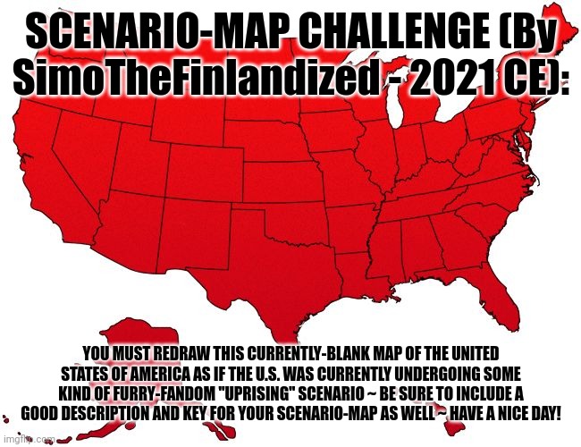 SCENARIO-MAP CHALLENGE ~ USA (SimoTheFinlandized - © 2021 CE) | SCENARIO-MAP CHALLENGE (By SimoTheFinlandized - 2021 CE):; YOU MUST REDRAW THIS CURRENTLY-BLANK MAP OF THE UNITED STATES OF AMERICA AS IF THE U.S. WAS CURRENTLY UNDERGOING SOME KIND OF FURRY-FANDOM "UPRISING" SCENARIO ~ BE SURE TO INCLUDE A GOOD DESCRIPTION AND KEY FOR YOUR SCENARIO-MAP AS WELL ~ HAVE A NICE DAY! | image tagged in red usa map,furries,challenge,maps,art | made w/ Imgflip meme maker