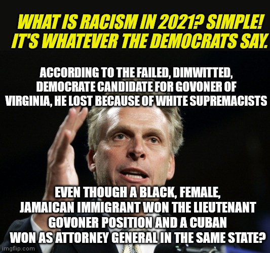 Brain dead or crazy....which are you liberals? Normal and sane are out the freaking window at this point! | WHAT IS RACISM IN 2021? SIMPLE! IT'S WHATEVER THE DEMOCRATS SAY. ACCORDING TO THE FAILED, DIMWITTED, DEMOCRATE CANDIDATE FOR GOVONER OF VIRGINIA, HE LOST BECAUSE OF WHITE SUPREMACISTS; EVEN THOUGH A BLACK, FEMALE, JAMAICAN IMMIGRANT WON THE LIEUTENANT GOVONER POSITION AND A CUBAN WON AS ATTORNEY GENERAL IN THE SAME STATE? | image tagged in terry mcauliffe,crybabies,loser,that's racist,democrats,liberal logic | made w/ Imgflip meme maker