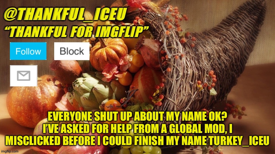 STOP OK? I MISSCLICKED | EVERYONE SHUT UP ABOUT MY NAME OK? I’VE ASKED FOR HELP FROM A GLOBAL MOD, I MISCLICKED BEFORE I COULD FINISH MY NAME TURKEY_ICEU | image tagged in dr_iceu thanksgiving template | made w/ Imgflip meme maker