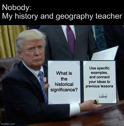 History teachers be like | Nobody:
My history and geography teacher; What is the historical significance? Use specific examples, and connect your ideas to previous lessons | image tagged in memes,trump bill signing | made w/ Imgflip meme maker