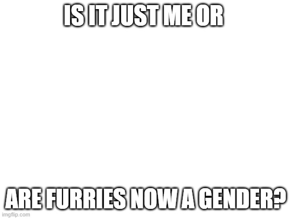Blank White Template | IS IT JUST ME OR; ARE FURRIES NOW A GENDER? | image tagged in blank white template | made w/ Imgflip meme maker