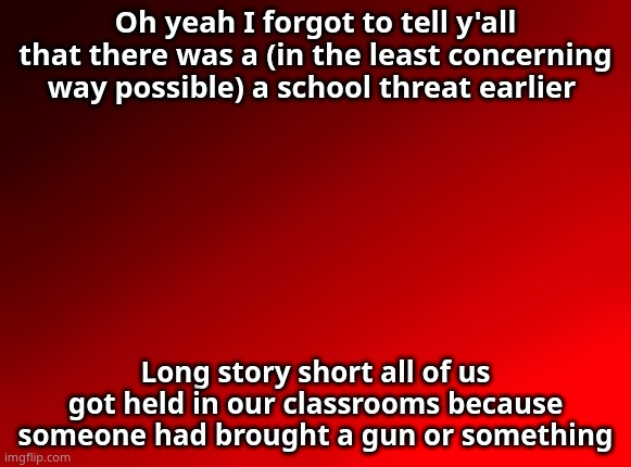 Spire's red background | Oh yeah I forgot to tell y'all that there was a (in the least concerning way possible) a school threat earlier; Long story short all of us got held in our classrooms because someone had brought a gun or something | image tagged in spire's red background | made w/ Imgflip meme maker